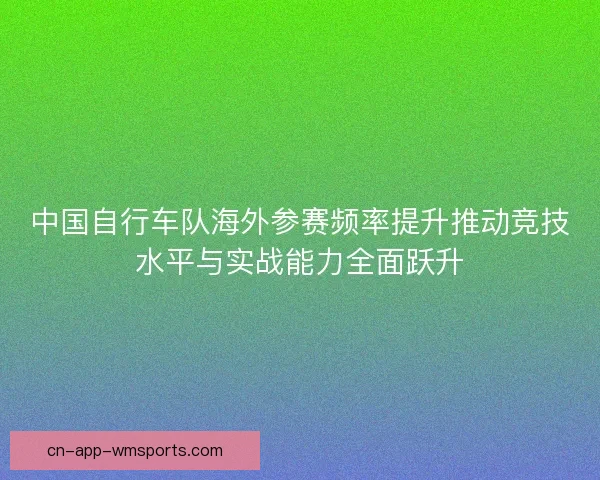 中国自行车队海外参赛频率提升推动竞技水平与实战能力全面跃升 中国自行车队海外参赛频率提升推动竞技水平与实战能力全面跃升