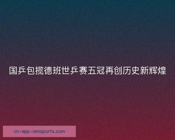 国乒包揽德班世乒赛五冠再创历史新辉煌