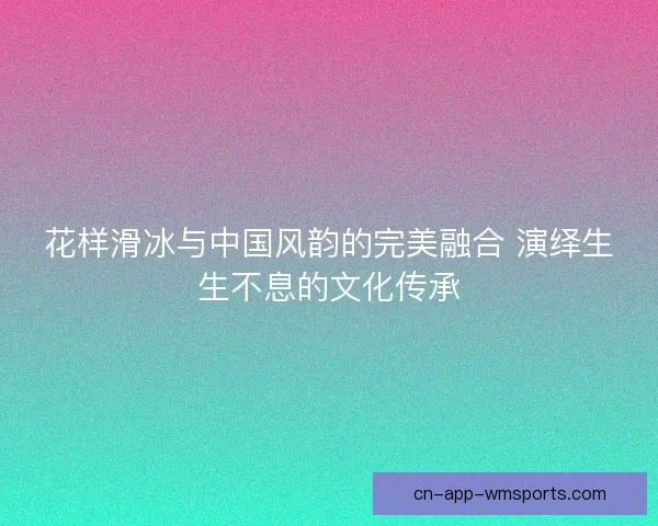 花样滑冰与中国风韵的完美融合 演绎生生不息的文化传承