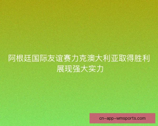 阿根廷国际友谊赛力克澳大利亚取得胜利 展现强大实力