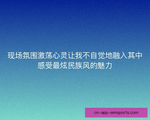 现场氛围激荡心灵让我不自觉地融入其中感受最炫民族风的魅力 现场氛围激荡心灵让我不自觉地融入其中感受最炫民族风的魅力
