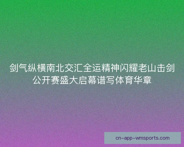 剑气纵横南北交汇全运精神闪耀老山击剑公开赛盛大启幕谱写体育华章