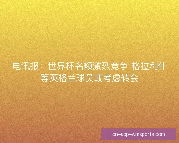 电讯报：世界杯名额激烈竞争 格拉利什等英格兰球员或考虑转会