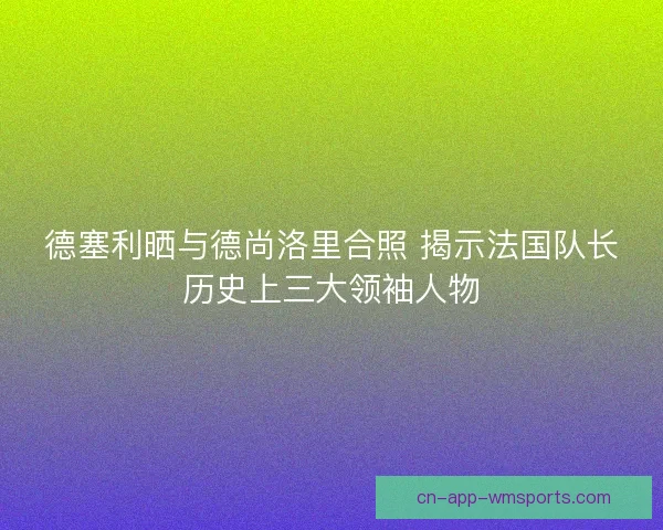 德塞利晒与德尚洛里合照 揭示法国队长历史上三大领袖人物