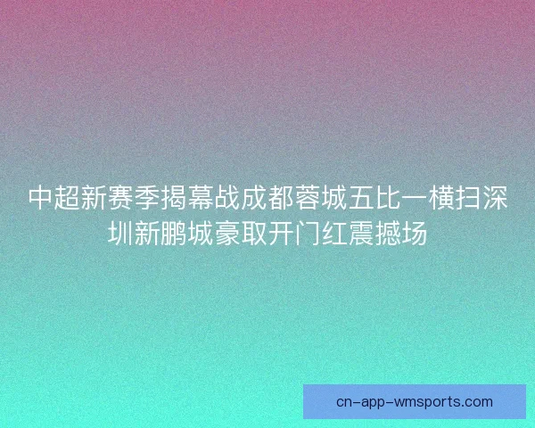 中超新赛季揭幕战成都蓉城五比一横扫深圳新鹏城豪取开门红震撼场