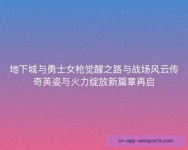 地下城与勇士女枪觉醒之路与战场风云传奇英姿与火力绽放新篇章再启