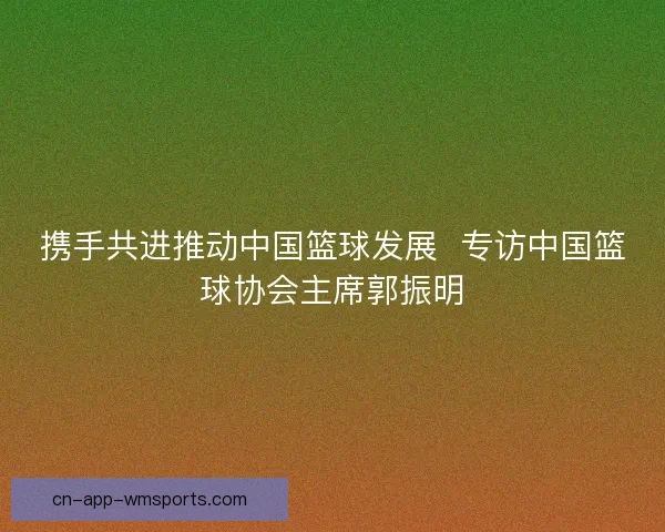 携手共进推动中国篮球发展  专访中国篮球协会主席郭振明